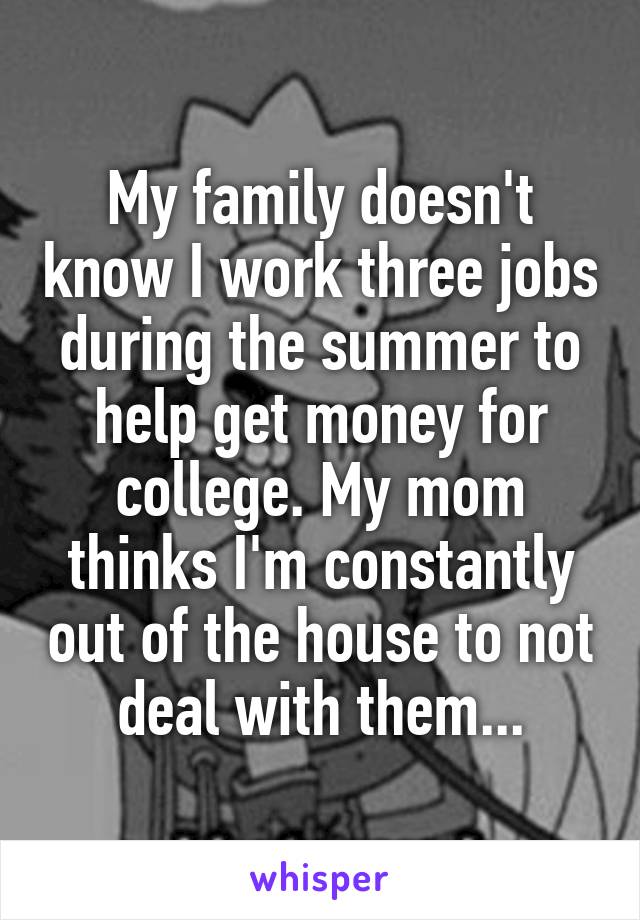 My family doesn't know I work three jobs during the summer to help get money for college. My mom thinks I'm constantly out of the house to not deal with them...