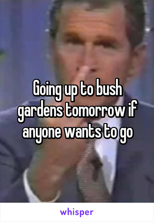 Going up to bush gardens tomorrow if anyone wants to go