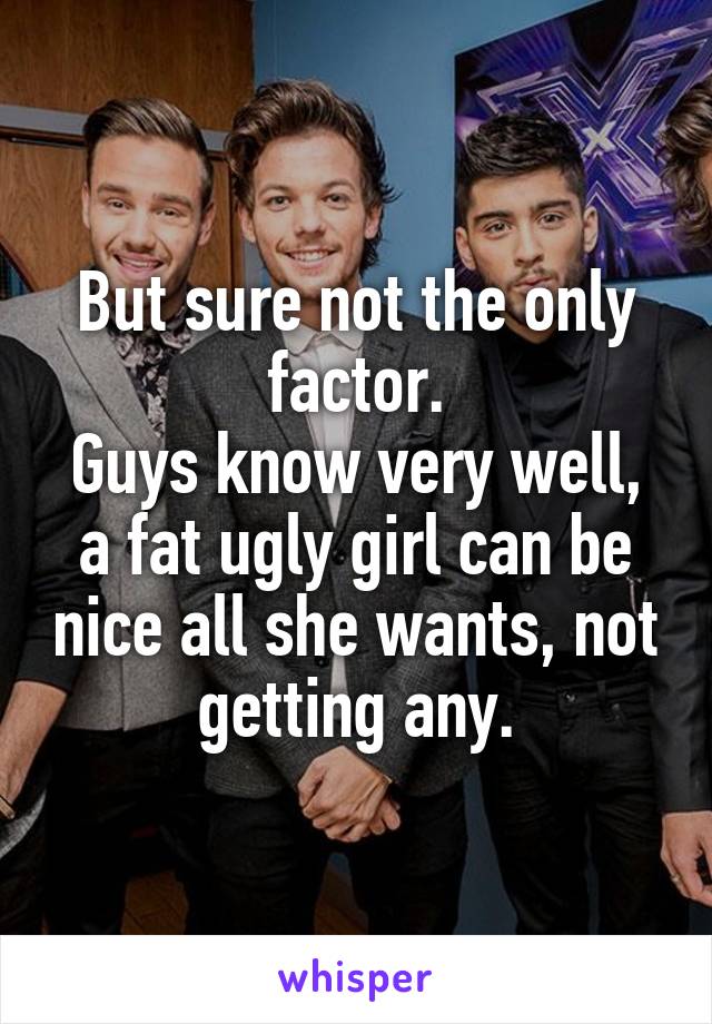 But sure not the only factor.
Guys know very well, a fat ugly girl can be nice all she wants, not getting any.