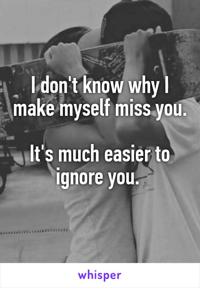 I don't know why I make myself miss you. 
It's much easier to ignore you. 
