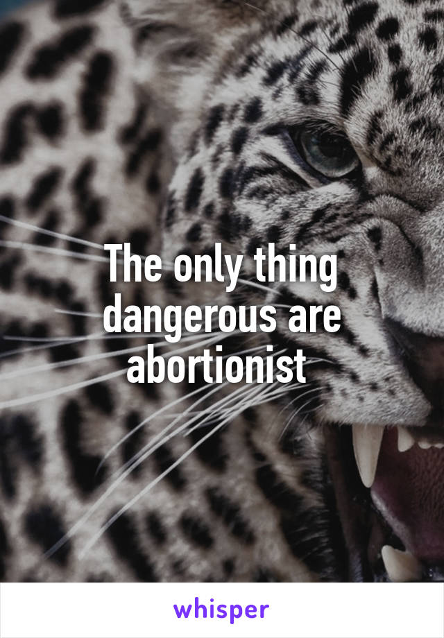 The only thing dangerous are abortionist 