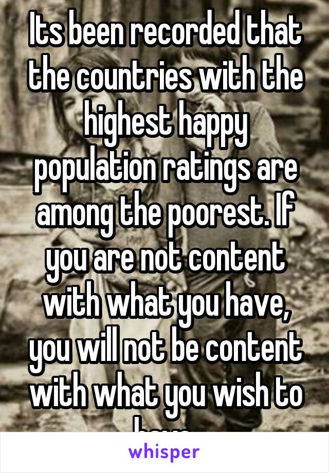 Its been recorded that the countries with the highest happy population ratings are among the poorest. If you are not content with what you have, you will not be content with what you wish to have.