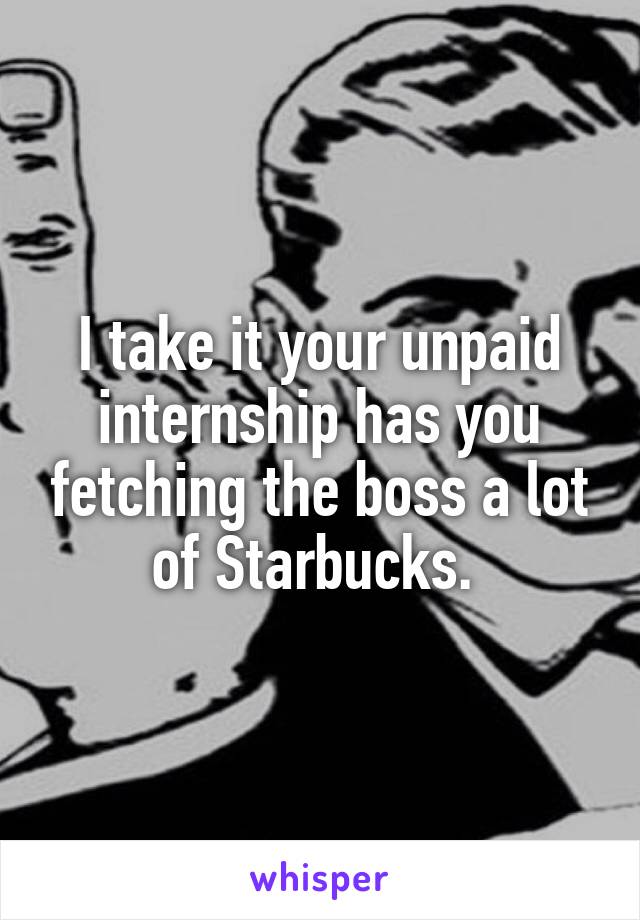 I take it your unpaid internship has you fetching the boss a lot of Starbucks. 