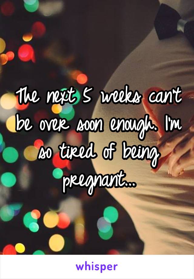 The next 5 weeks can't be over soon enough. I'm so tired of being pregnant...