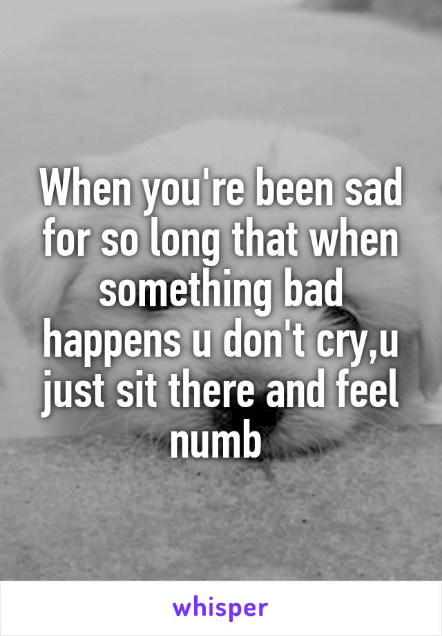 When you're been sad for so long that when something bad happens u don't cry,u just sit there and feel numb 