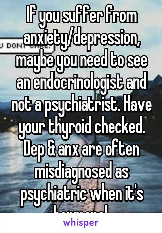 If you suffer from anxiety/depression, maybe you need to see an endocrinologist and not a psychiatrist. Have your thyroid checked. Dep & anx are often misdiagnosed as psychiatric when it's hormonal.