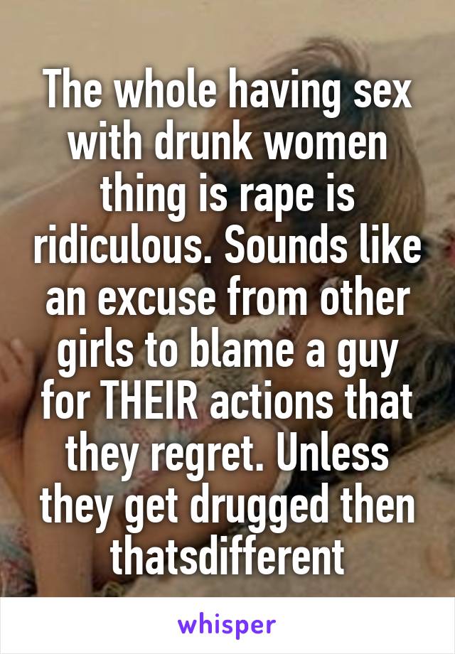 The whole having sex with drunk women thing is rape is ridiculous. Sounds like an excuse from other girls to blame a guy for THEIR actions that they regret. Unless they get drugged then thatsdifferent