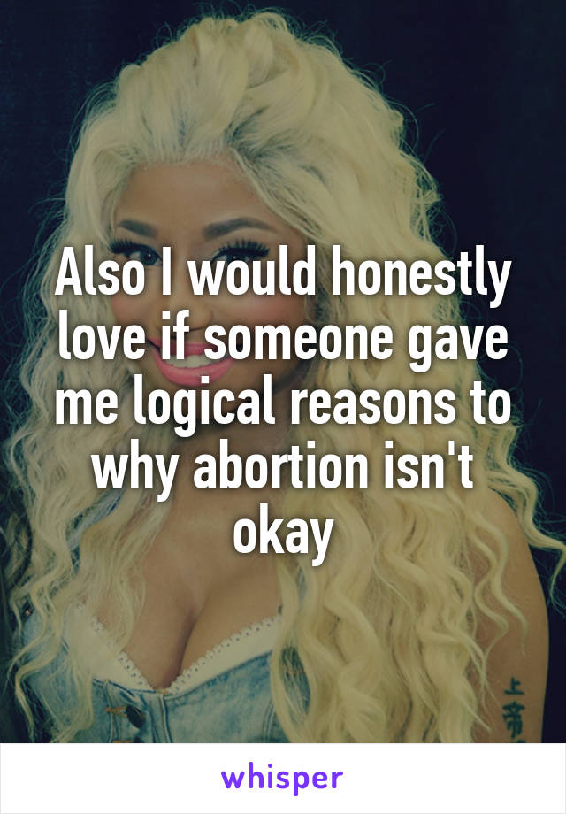 Also I would honestly love if someone gave me logical reasons to why abortion isn't okay