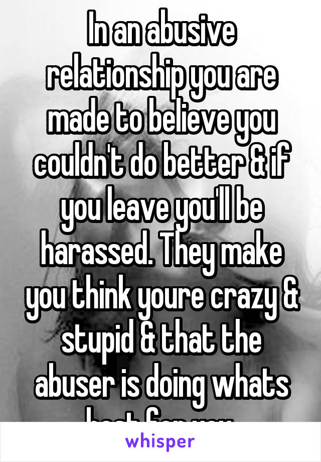 In an abusive relationship you are made to believe you couldn't do better & if you leave you'll be harassed. They make you think youre crazy & stupid & that the abuser is doing whats best for you.