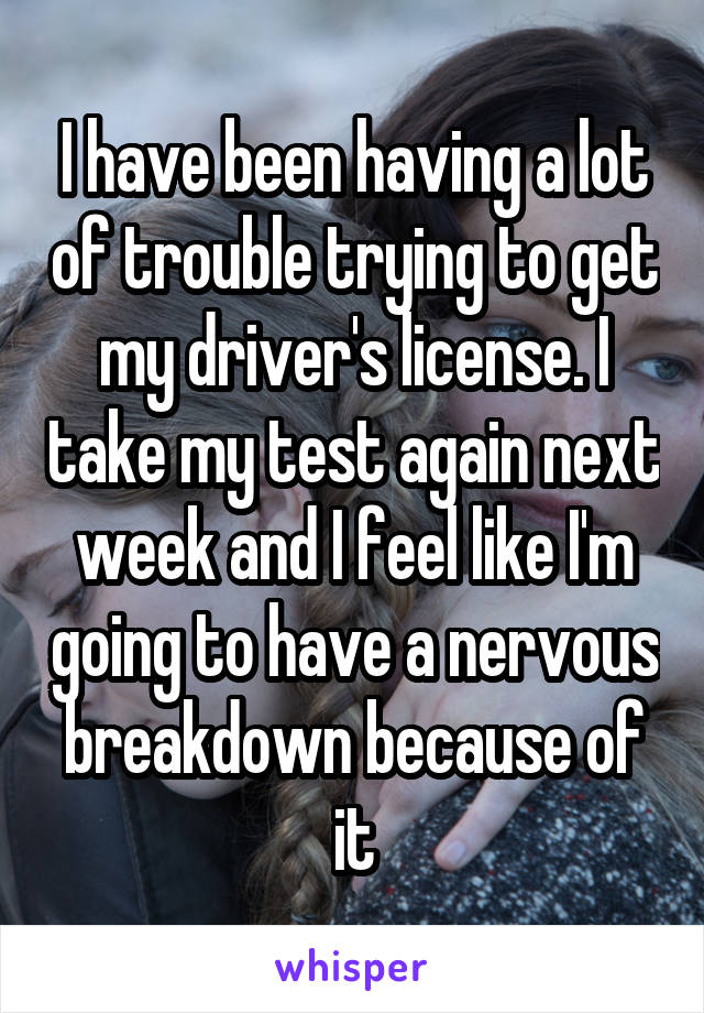 I have been having a lot of trouble trying to get my driver's license. I take my test again next week and I feel like I'm going to have a nervous breakdown because of it