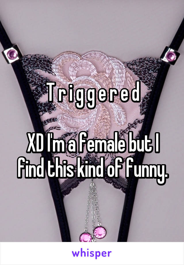 T r i g g e r e d

XD I'm a female but I find this kind of funny.