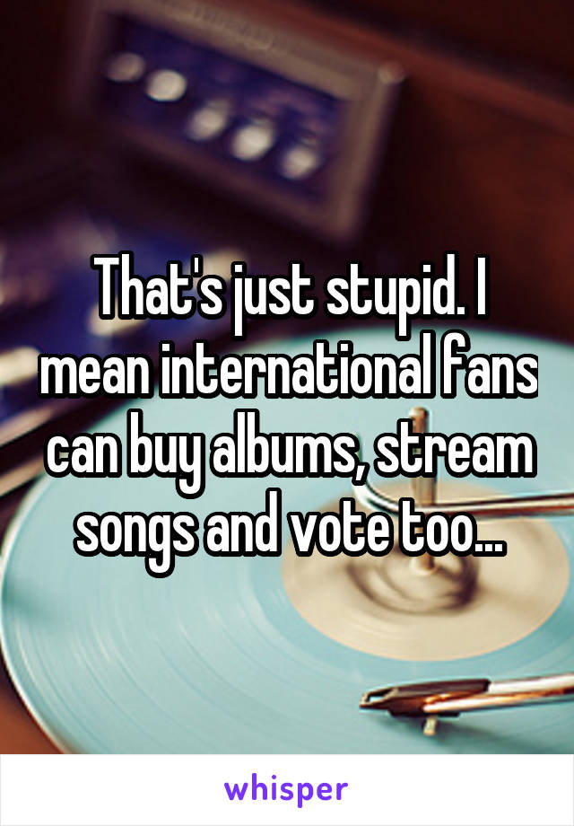 That's just stupid. I mean international fans can buy albums, stream songs and vote too...