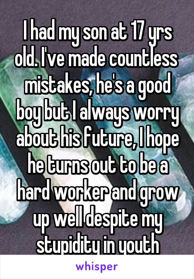 I had my son at 17 yrs old. I've made countless  mistakes, he's a good boy but I always worry about his future, I hope he turns out to be a hard worker and grow up well despite my stupidity in youth