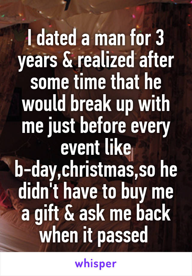 I dated a man for 3 years & realized after some time that he would break up with me just before every event like b-day,christmas,so he didn't have to buy me a gift & ask me back when it passed 