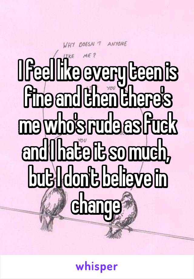 I feel like every teen is fine and then there's me who's rude as fuck and I hate it so much,  but I don't believe in change 