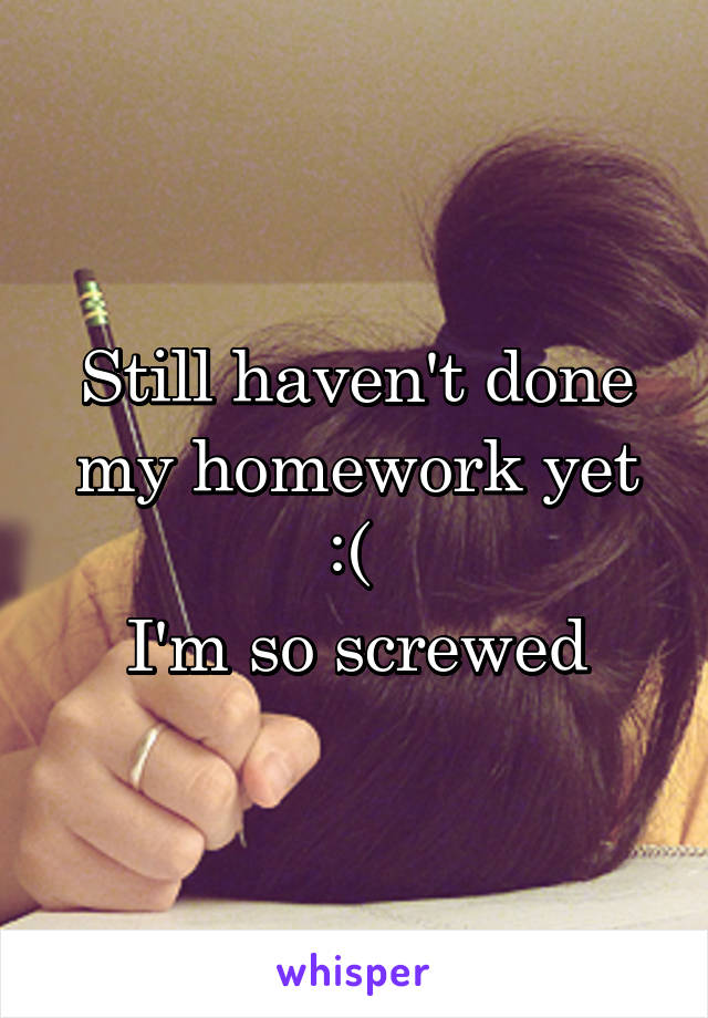 Still haven't done my homework yet :( 
I'm so screwed