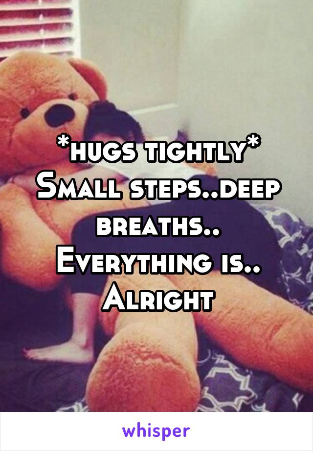 *hugs tightly* Small steps..deep breaths.. Everything is.. Alright