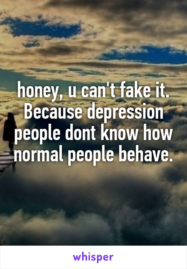 honey, u can't fake it. Because depression people dont know how normal people behave. 