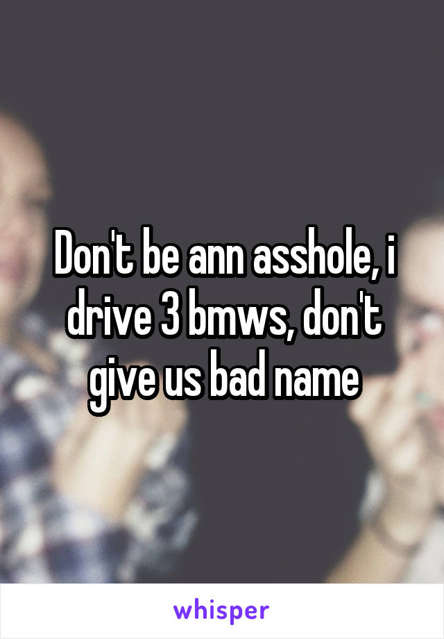 Don't be ann asshole, i drive 3 bmws, don't give us bad name