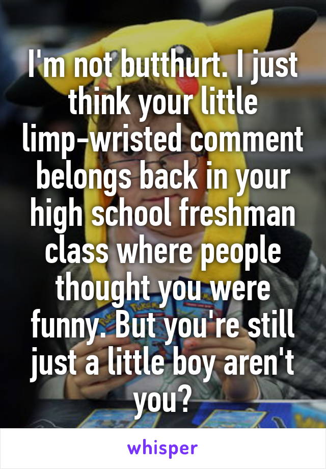 I'm not butthurt. I just think your little limp-wristed comment belongs back in your high school freshman class where people thought you were funny. But you're still just a little boy aren't you?