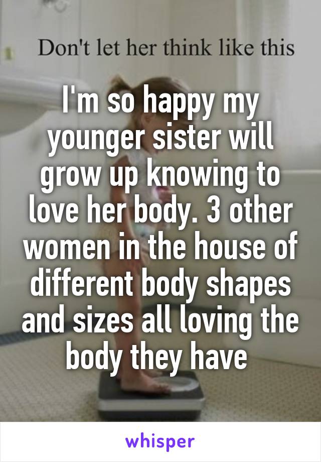 I'm so happy my younger sister will grow up knowing to love her body. 3 other women in the house of different body shapes and sizes all loving the body they have 