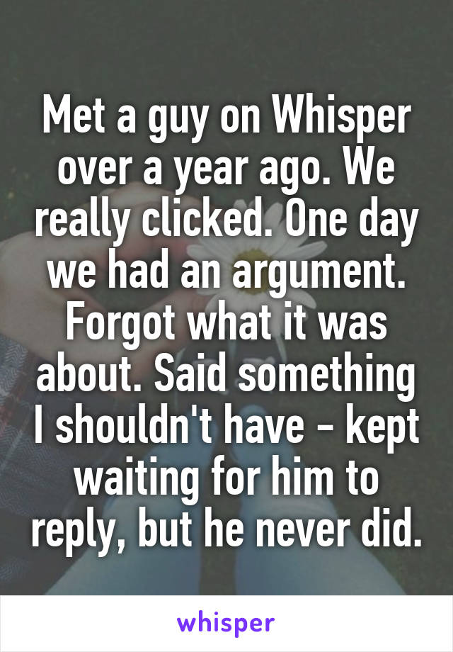 Met a guy on Whisper over a year ago. We really clicked. One day we had an argument. Forgot what it was about. Said something I shouldn't have - kept waiting for him to reply, but he never did.