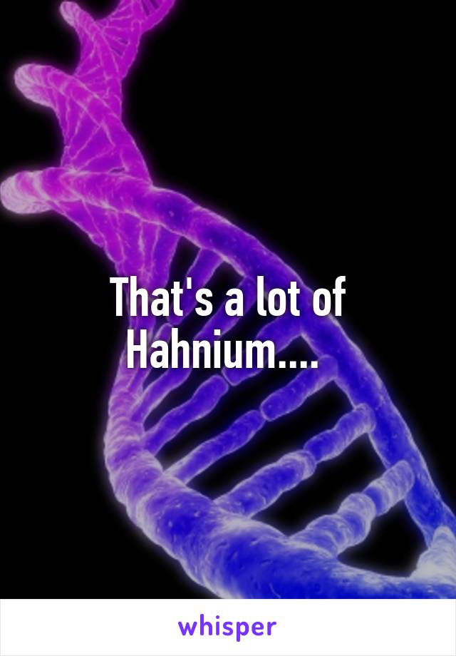 That's a lot of Hahnium.... 