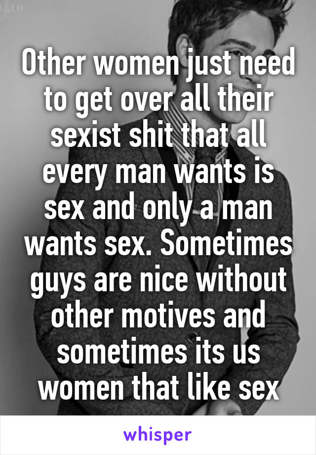 Other women just need to get over all their sexist shit that all every man wants is sex and only a man wants sex. Sometimes guys are nice without other motives and sometimes its us women that like sex