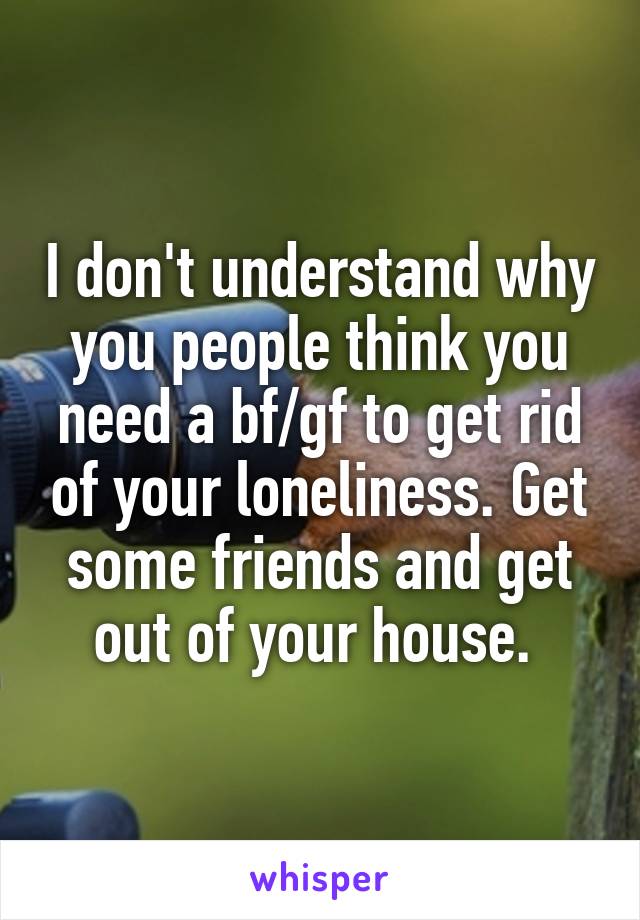 I don't understand why you people think you need a bf/gf to get rid of your loneliness. Get some friends and get out of your house. 