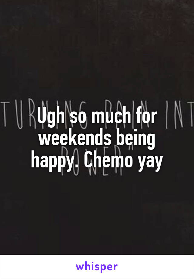 Ugh so much for weekends being happy. Chemo yay