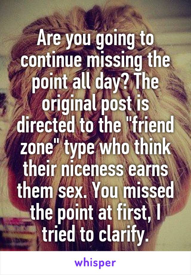 Are you going to continue missing the point all day? The original post is directed to the "friend zone" type who think their niceness earns them sex. You missed the point at first, I tried to clarify.