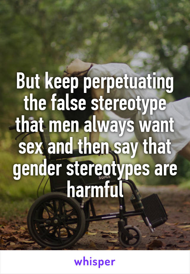 But keep perpetuating the false stereotype that men always want sex and then say that gender stereotypes are harmful