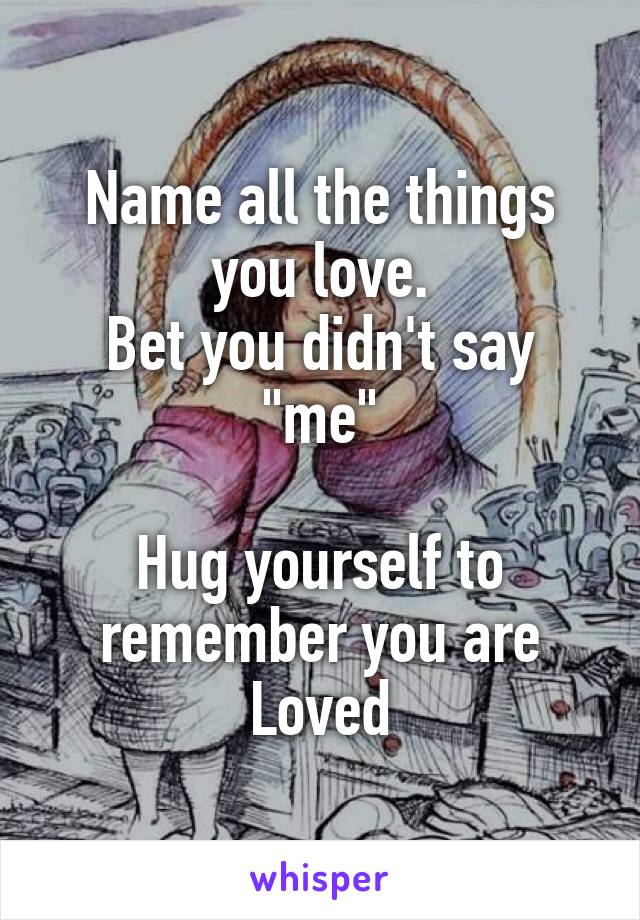 Name all the things you love.
Bet you didn't say "me"

Hug yourself to remember you are Loved