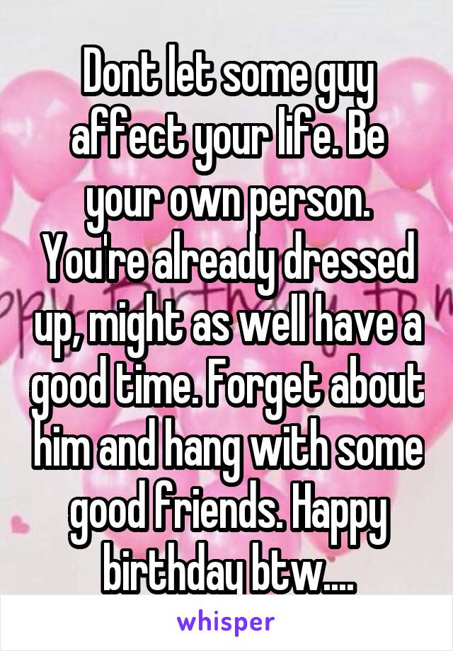 Dont let some guy affect your life. Be your own person. You're already dressed up, might as well have a good time. Forget about him and hang with some good friends. Happy birthday btw....