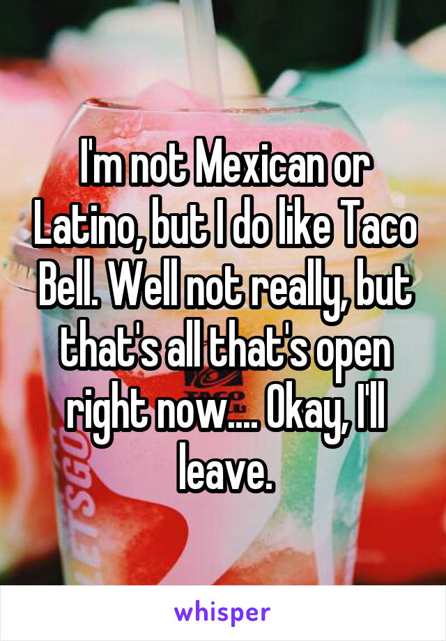 I'm not Mexican or Latino, but I do like Taco Bell. Well not really, but that's all that's open right now.... Okay, I'll leave.