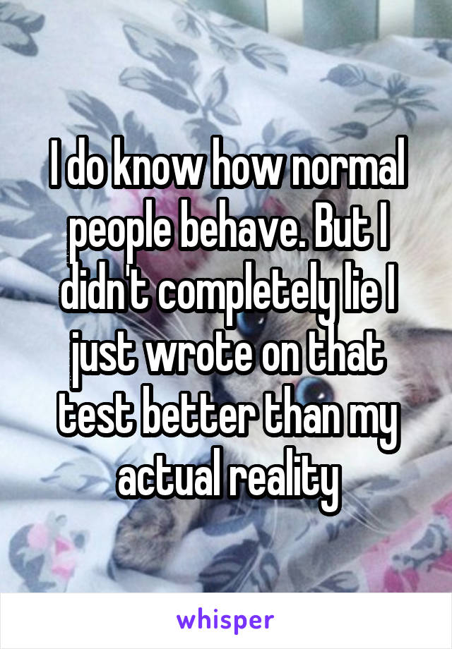 I do know how normal people behave. But I didn't completely lie I just wrote on that test better than my actual reality