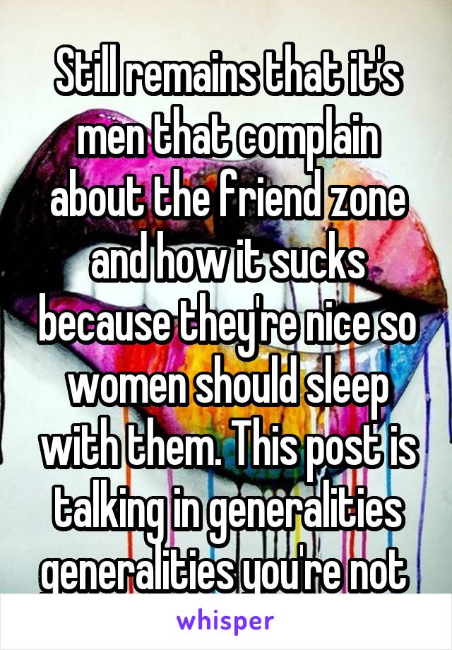 Still remains that it's men that complain about the friend zone and how it sucks because they're nice so women should sleep with them. This post is talking in generalities generalities you're not 