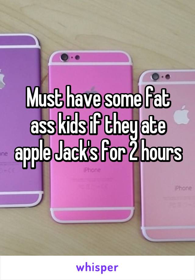 Must have some fat ass kids if they ate apple Jack's for 2 hours 