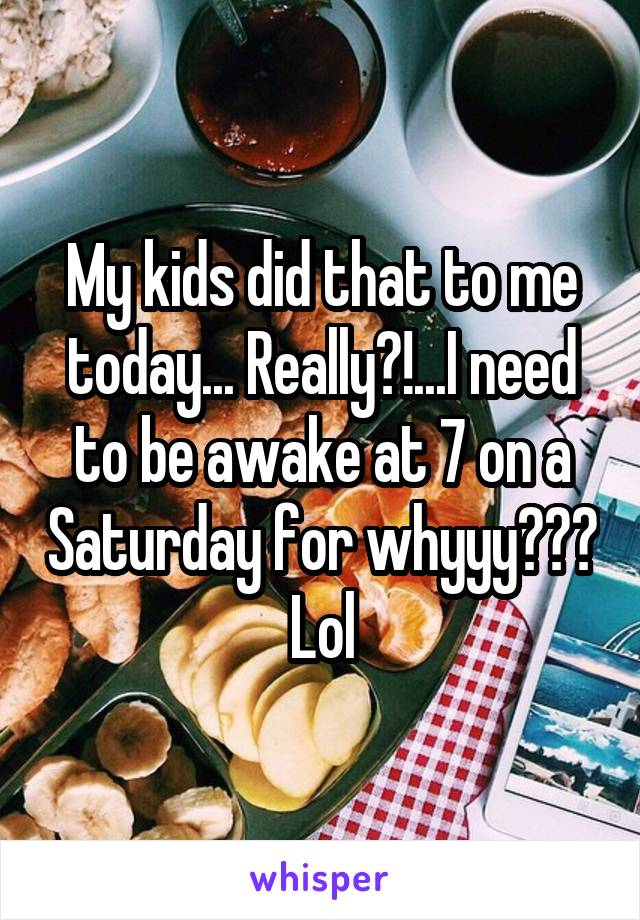 My kids did that to me today... Really?!...I need to be awake at 7 on a Saturday for whyyy??? Lol