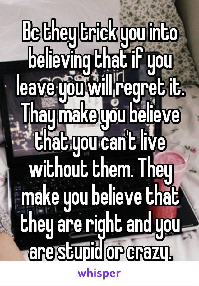 Bc they trick you into believing that if you leave you will regret it. Thay make you believe that you can't live without them. They make you believe that they are right and you are stupid or crazy.