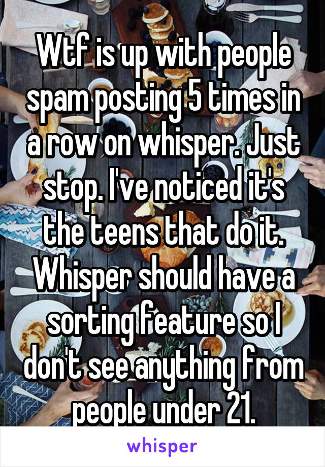 Wtf is up with people spam posting 5 times in a row on whisper. Just stop. I've noticed it's the teens that do it. Whisper should have a sorting feature so I don't see anything from people under 21.