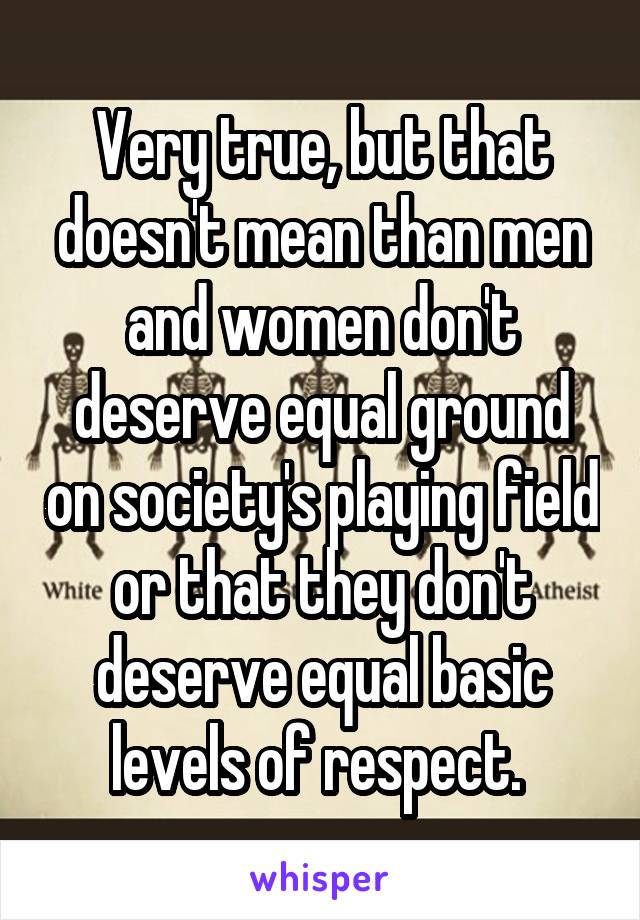 Very true, but that doesn't mean than men and women don't deserve equal ground on society's playing field or that they don't deserve equal basic levels of respect. 