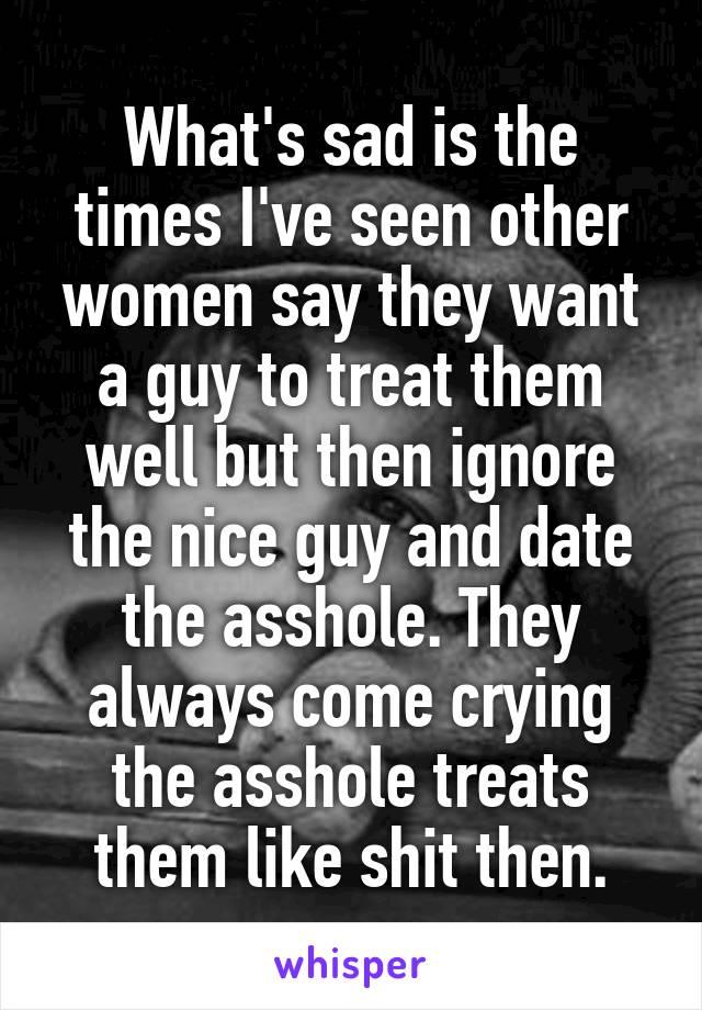 What's sad is the times I've seen other women say they want a guy to treat them well but then ignore the nice guy and date the asshole. They always come crying the asshole treats them like shit then.