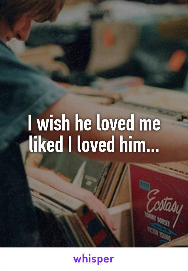 I wish he loved me liked I loved him...