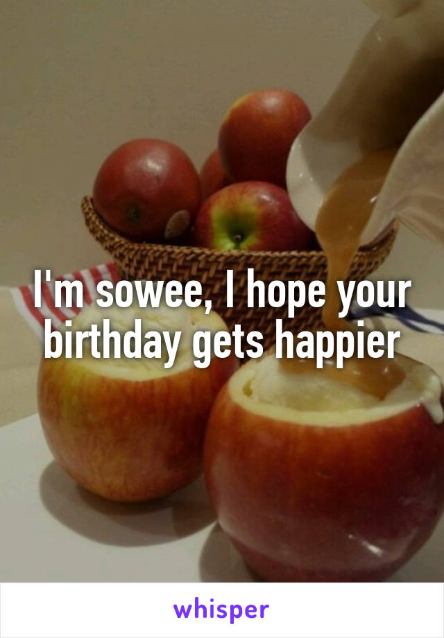 I'm sowee, I hope your birthday gets happier