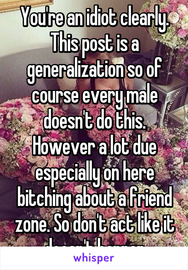 You're an idiot clearly. This post is a generalization so of course every male doesn't do this. However a lot due especially on here bitching about a friend zone. So don't act like it doesn't happen