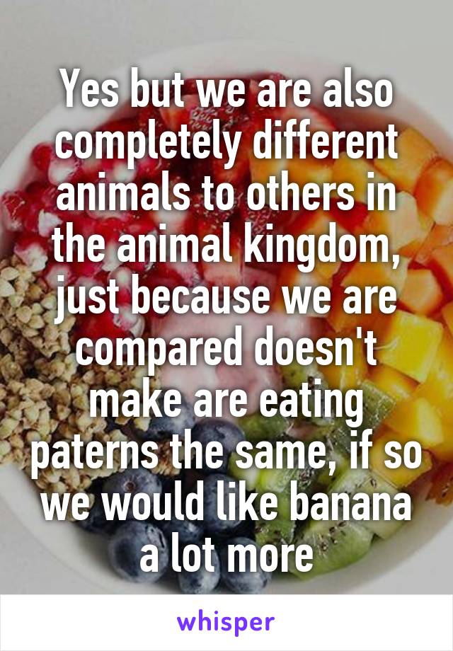 Yes but we are also completely different animals to others in the animal kingdom, just because we are compared doesn't make are eating paterns the same, if so we would like banana a lot more