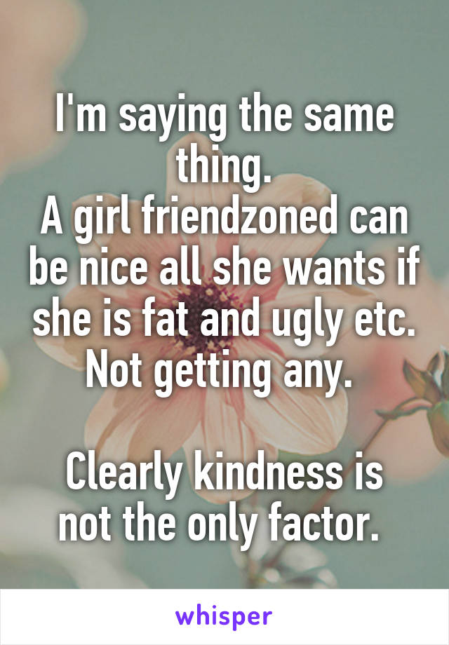 I'm saying the same thing.
A girl friendzoned can be nice all she wants if she is fat and ugly etc. Not getting any. 

Clearly kindness is not the only factor. 