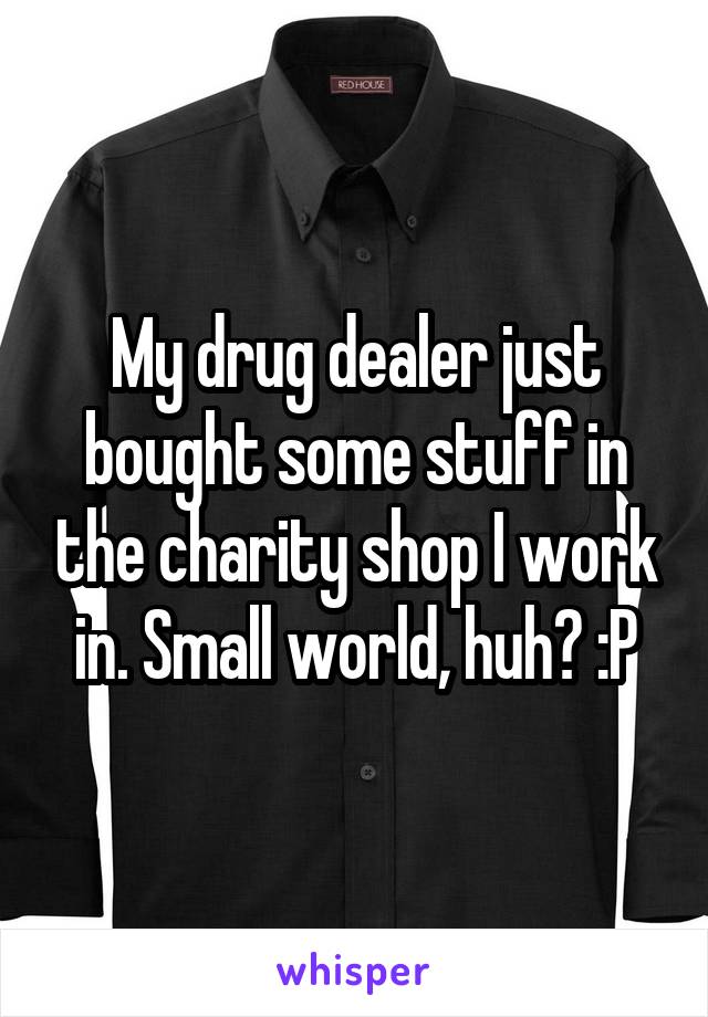 My drug dealer just bought some stuff in the charity shop I work in. Small world, huh? :P