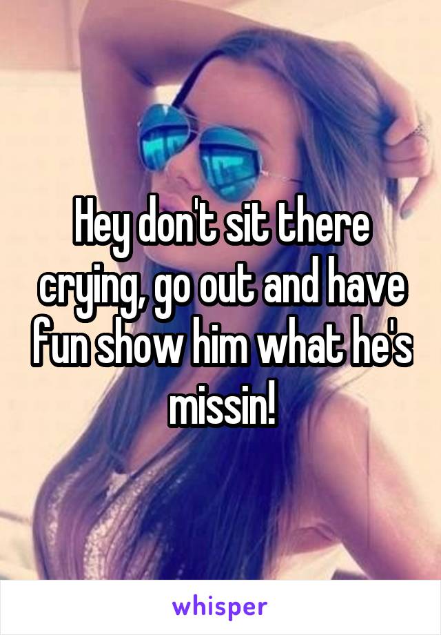 Hey don't sit there crying, go out and have fun show him what he's missin!